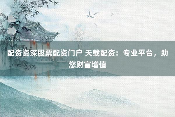 配资资深股票配资门户 天载配资：专业平台，助您财富增值