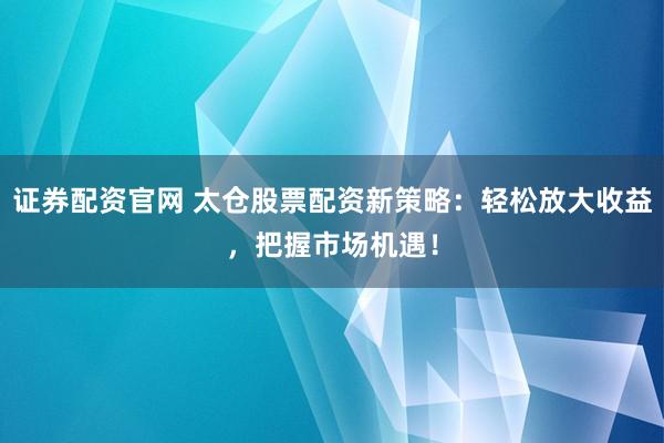 证券配资官网 太仓股票配资新策略：轻松放大收益，把握市场机遇！
