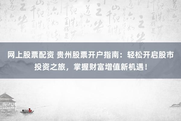 网上股票配资 贵州股票开户指南：轻松开启股市投资之旅，掌握财富增值新机遇！