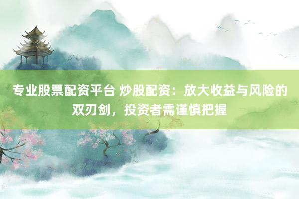 专业股票配资平台 炒股配资：放大收益与风险的双刃剑，投资者需谨慎把握