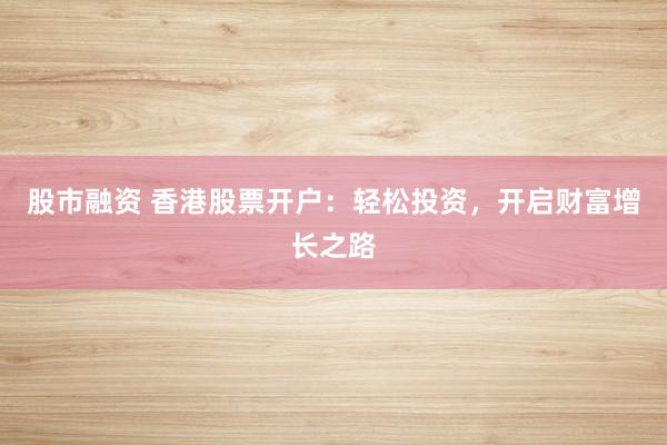 股市融资 香港股票开户：轻松投资，开启财富增长之路