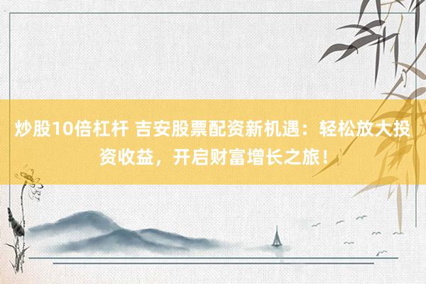 炒股10倍杠杆 吉安股票配资新机遇：轻松放大投资收益，开启财富增长之旅！