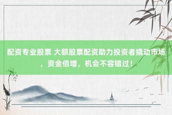 配资专业股票 大额股票配资助力投资者撬动市场，资金倍增，机会不容错过！