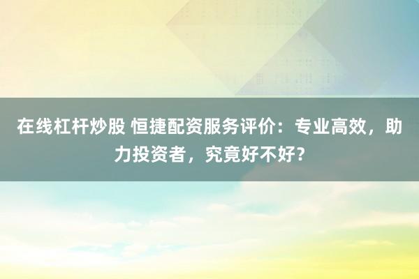 在线杠杆炒股 恒捷配资服务评价：专业高效，助力投资者，究竟好不好？