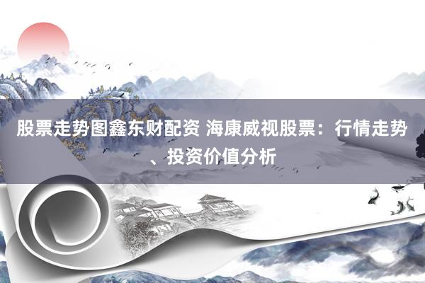 股票走势图鑫东财配资 海康威视股票：行情走势、投资价值分析