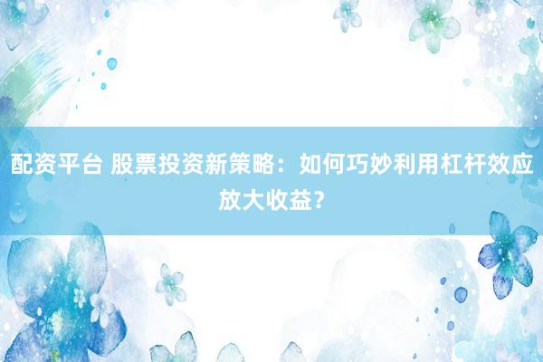 配资平台 股票投资新策略：如何巧妙利用杠杆效应放大收益？