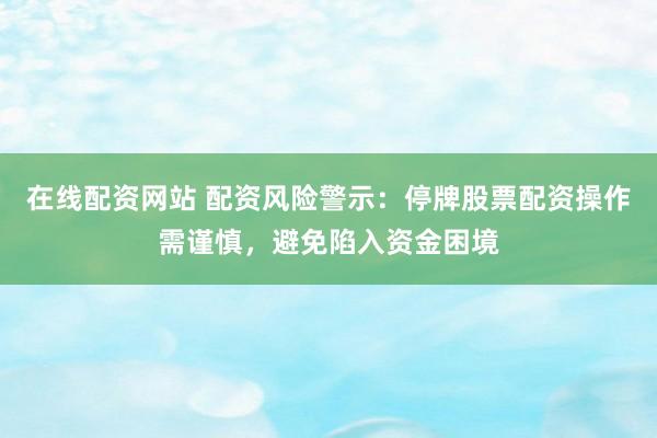 在线配资网站 配资风险警示：停牌股票配资操作需谨慎，避免陷入资金困境