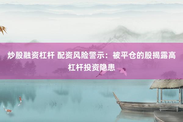 炒股融资杠杆 配资风险警示：被平仓的股揭露高杠杆投资隐患