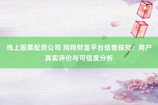 线上股票配资公司 翔翔财富平台信誉探究：用户真实评价与可信度分析