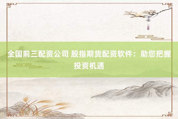 全国前三配资公司 股指期货配资软件：助您把握投资机遇