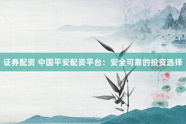 证券配资 中国平安配资平台：安全可靠的投资选择