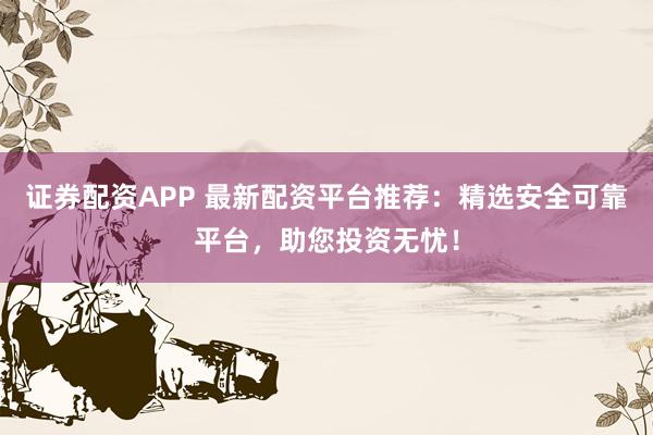 证券配资APP 最新配资平台推荐：精选安全可靠平台，助您投资无忧！