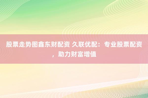 股票走势图鑫东财配资 久联优配：专业股票配资，助力财富增值