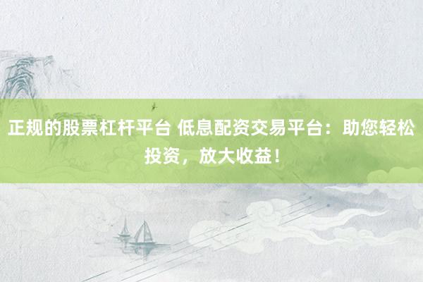 正规的股票杠杆平台 低息配资交易平台：助您轻松投资，放大收益！