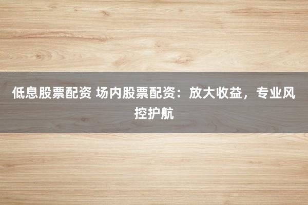 低息股票配资 场内股票配资：放大收益，专业风控护航