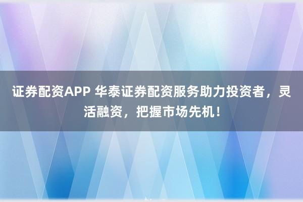 证券配资APP 华泰证券配资服务助力投资者，灵活融资，把握市场先机！