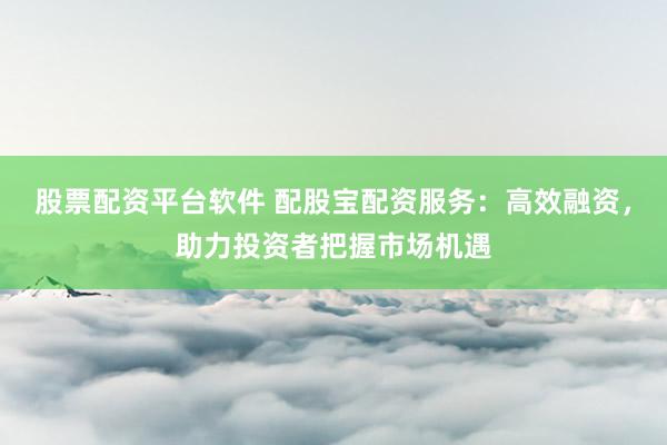 股票配资平台软件 配股宝配资服务：高效融资，助力投资者把握市场机遇