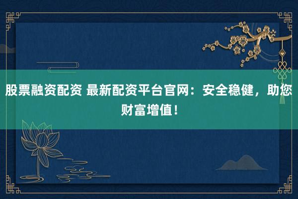 股票融资配资 最新配资平台官网：安全稳健，助您财富增值！