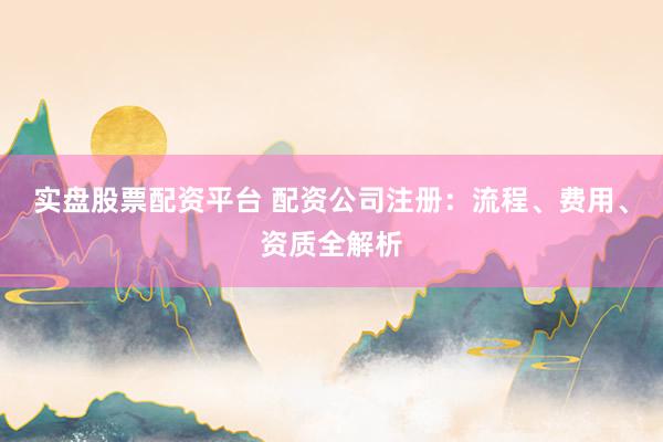 实盘股票配资平台 配资公司注册：流程、费用、资质全解析