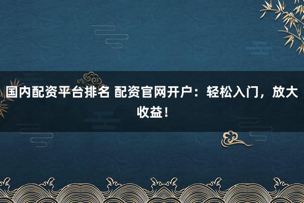 国内配资平台排名 配资官网开户：轻松入门，放大收益！