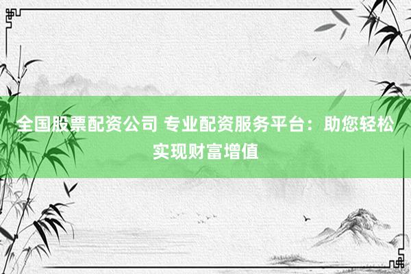 全国股票配资公司 专业配资服务平台：助您轻松实现财富增值