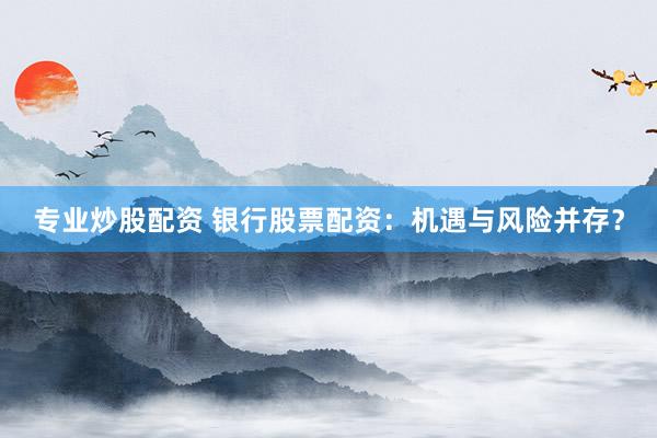 专业炒股配资 银行股票配资：机遇与风险并存？