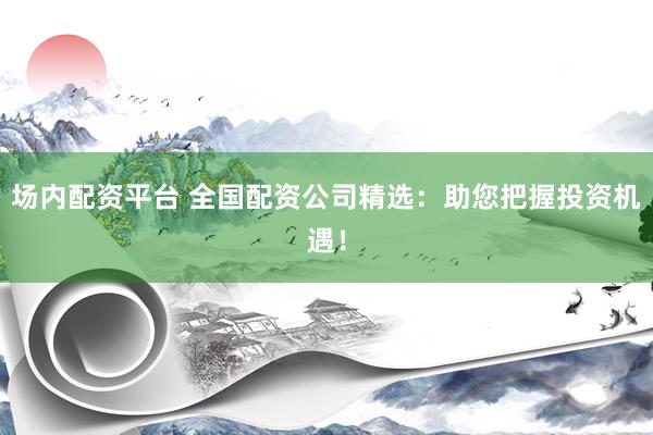 场内配资平台 全国配资公司精选：助您把握投资机遇！