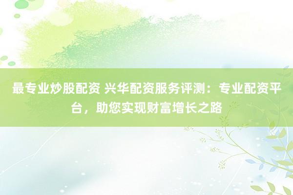 最专业炒股配资 兴华配资服务评测：专业配资平台，助您实现财富增长之路