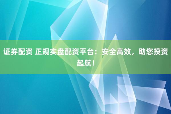 证券配资 正规实盘配资平台：安全高效，助您投资起航！