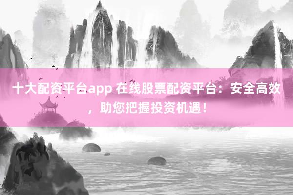 十大配资平台app 在线股票配资平台：安全高效，助您把握投资机遇！