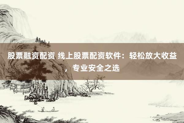 股票融资配资 线上股票配资软件：轻松放大收益，专业安全之选