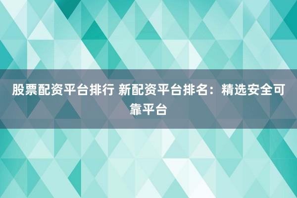 股票配资平台排行 新配资平台排名：精选安全可靠平台