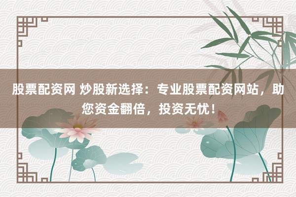 股票配资网 炒股新选择：专业股票配资网站，助您资金翻倍，投资无忧！