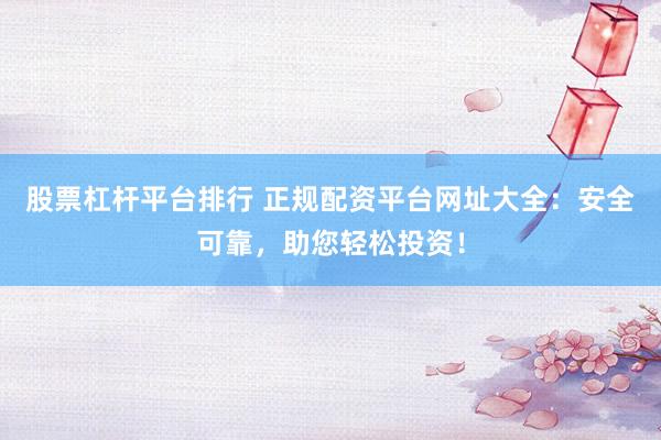 股票杠杆平台排行 正规配资平台网址大全：安全可靠，助您轻松投资！