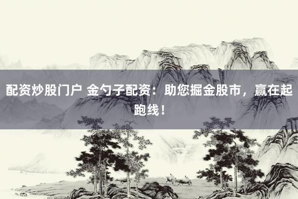 配资炒股门户 金勺子配资：助您掘金股市，赢在起跑线！