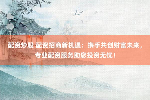 配资炒股 配资招商新机遇：携手共创财富未来，专业配资服务助您投资无忧！