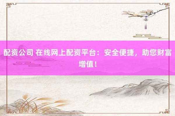 配资公司 在线网上配资平台：安全便捷，助您财富增值！