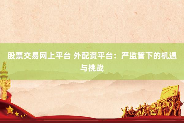 股票交易网上平台 外配资平台：严监管下的机遇与挑战
