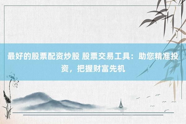 最好的股票配资炒股 股票交易工具：助您精准投资，把握财富先机