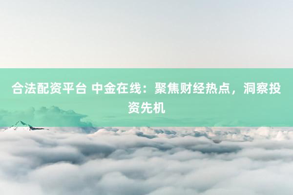 合法配资平台 中金在线：聚焦财经热点，洞察投资先机