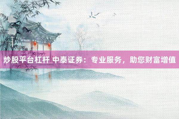炒股平台杠杆 中泰证券：专业服务，助您财富增值