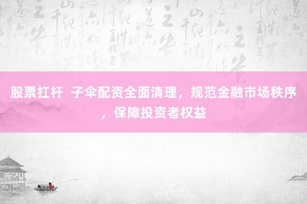 股票扛杆  子伞配资全面清理，规范金融市场秩序，保障投资者权益
