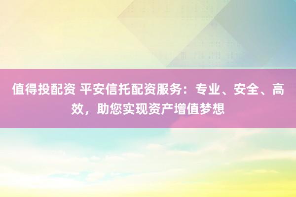 值得投配资 平安信托配资服务：专业、安全、高效，助您实现资产增值梦想