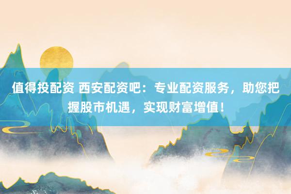 值得投配资 西安配资吧：专业配资服务，助您把握股市机遇，实现财富增值！
