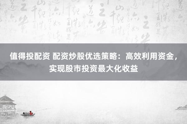 值得投配资 配资炒股优选策略：高效利用资金，实现股市投资最大化收益