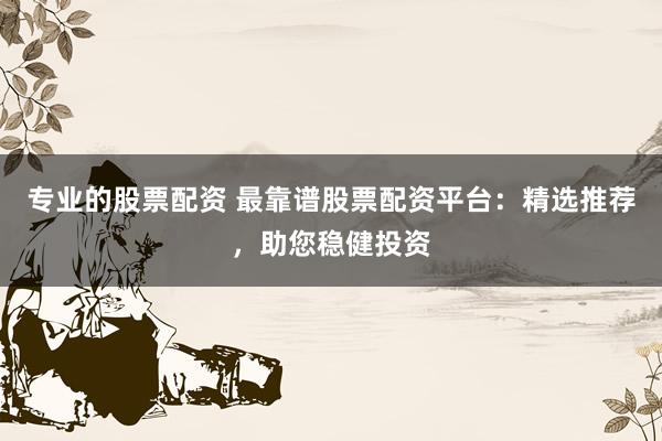 专业的股票配资 最靠谱股票配资平台：精选推荐，助您稳健投资