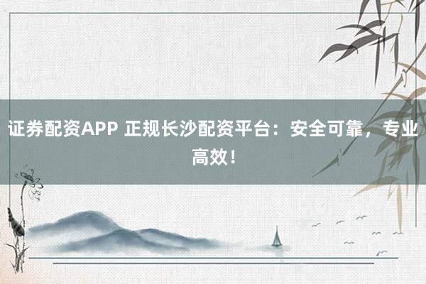 证券配资APP 正规长沙配资平台：安全可靠，专业高效！
