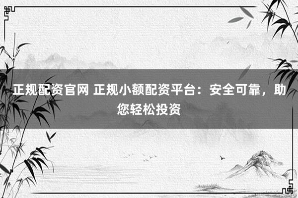 正规配资官网 正规小额配资平台：安全可靠，助您轻松投资