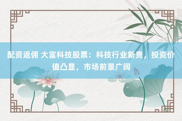 配资返佣 大富科技股票：科技行业新贵，投资价值凸显，市场前景广阔