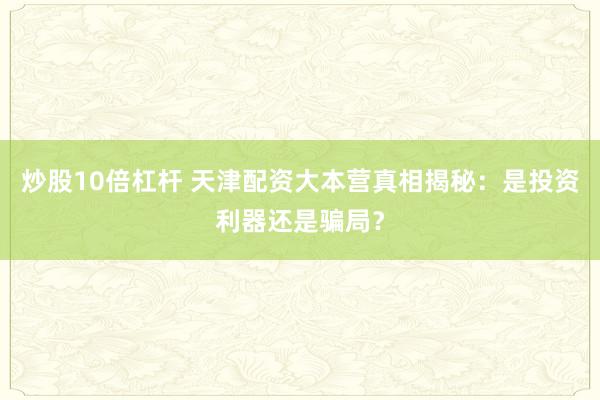 炒股10倍杠杆 天津配资大本营真相揭秘：是投资利器还是骗局？